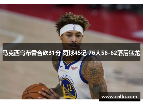 马克西乌布雷合砍31分 罚球45记 76人56-62落后猛龙