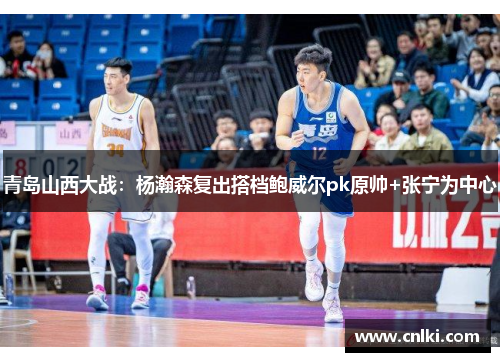 青岛山西大战：杨瀚森复出搭档鲍威尔pk原帅+张宁为中心